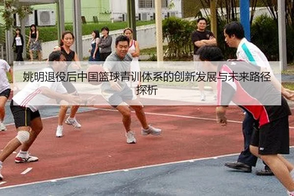 姚明退役后中国篮球青训体系的创新发展与未来路径探析