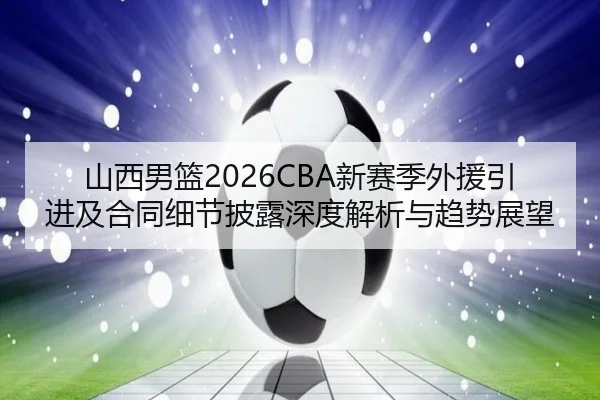 山西男篮2026CBA新赛季外援引进及合同细节披露深度解析与趋势展望